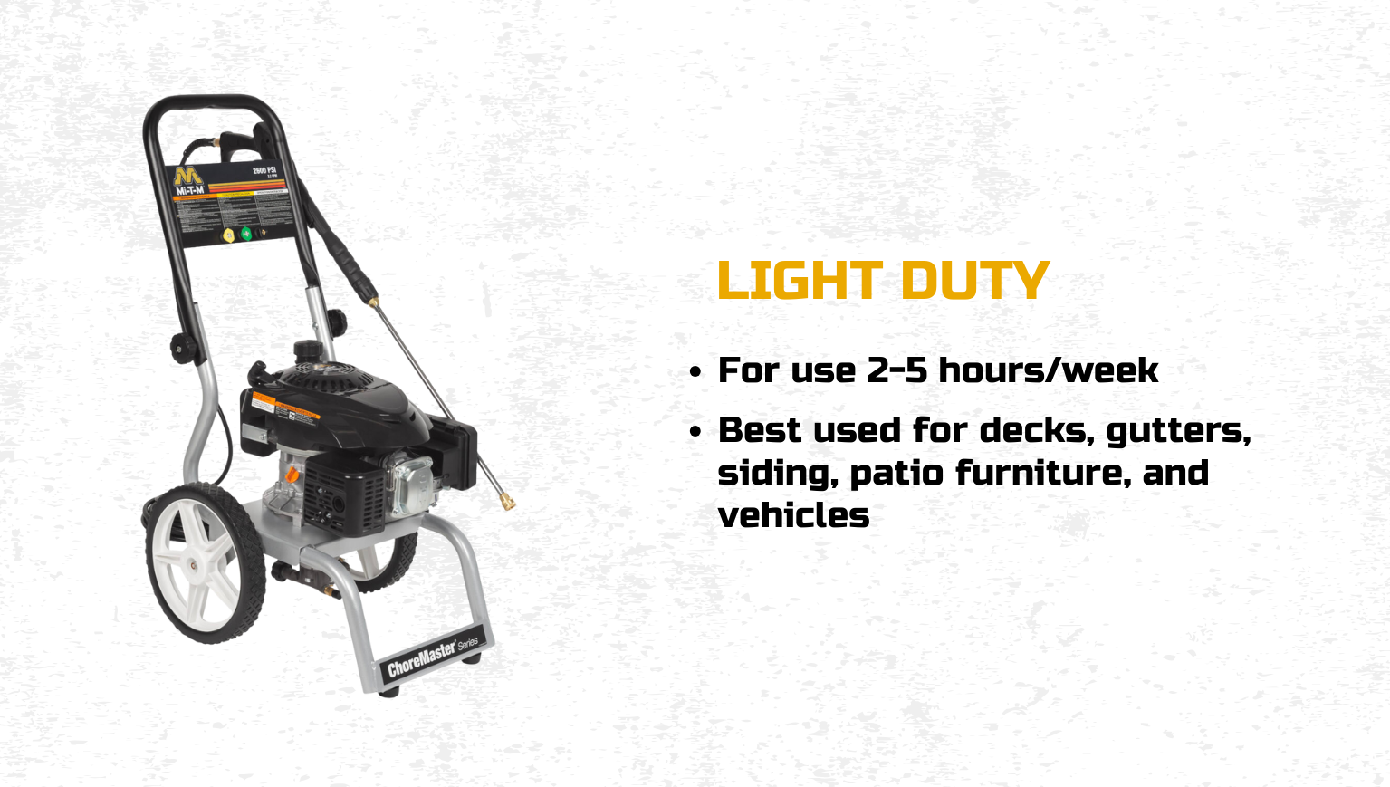 Light Duty: For use 2-5 hours/week; best used for decks, gutters, siding, patio furniture, and vehicles.