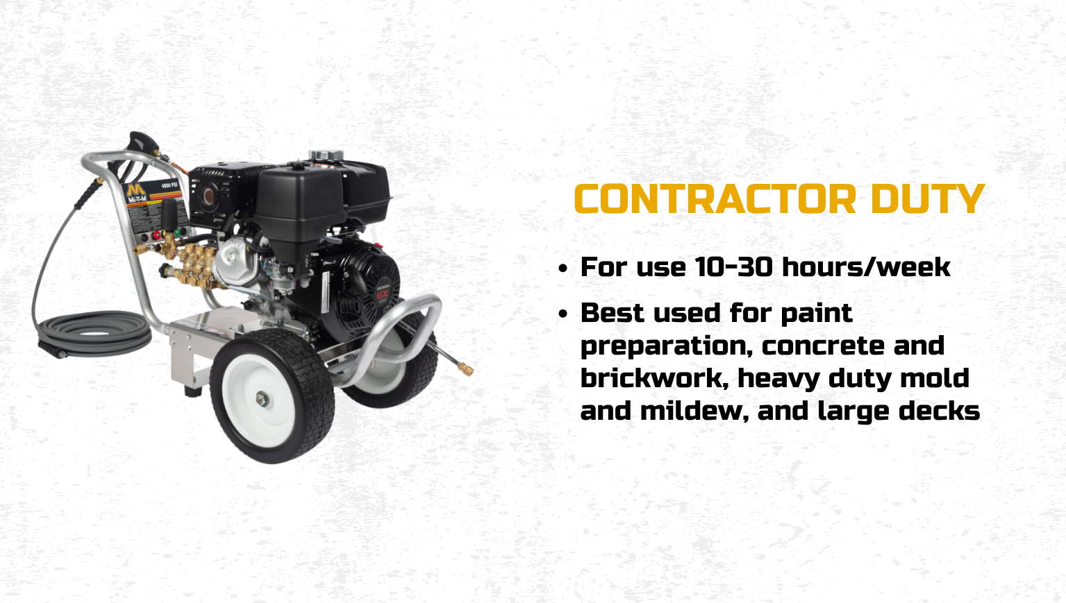 Contractor Duty: For use 10-30 hours/week; best used for paint preparation, concrete and brickwork, heavy duty mold and mildew, and large decks.